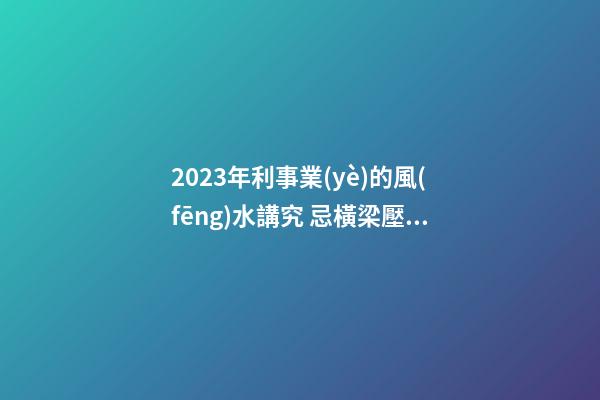 2023年利事業(yè)的風(fēng)水講究 忌橫梁壓頂